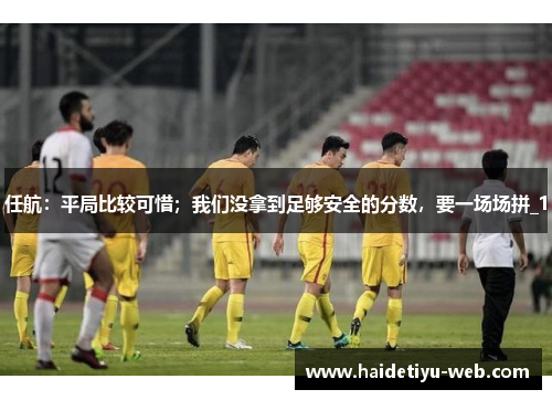 任航：平局比较可惜；我们没拿到足够安全的分数，要一场场拼_1